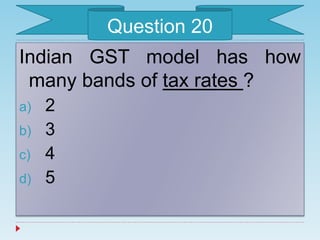 Indian GST model has how
many bands of tax rates ?
a) 2
b) 3
c) 4
d) 5
Question 20
 