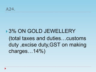 A24.
 3% ON GOLD JEWELLERY
(total taxes and duties…customs
duty ,excise duty,GST on making
charges…14%)
 