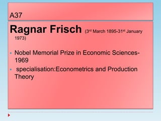 A37
Ragnar Frisch (3rd March 1895-31st January
1973)
 Nobel Memorial Prize in Economic Sciences-
1969
 specialisation:Econometrics and Production
Theory
 