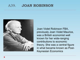 A39. JOAN ROBINSON
Joan Violet Robinson FBA,
previously Joan Violet Maurice,
was a British economist well
known for her wide-ranging
contributions to economic
theory. She was a central figure
in what became known as Post-
Keynesian Economics
 