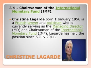 CHRISTINE LAGARDE
A 41. Chairwoman of the International
Monetary Fund (IMF).
 Christine Lagarde born 1 January 1956 is
a French lawyer and politician who is
currently serving as the Managing Director
(MD) and Chairwoman of the International
Monetary Fund (IMF). Lagarde has held the
position since 5 July 2011.
 