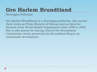 Gro Harlem Brundtland
Norwegian Politician
Gro Harlem Brundtland is a Norwegian politician, who served
three terms as Prime Minister of Norway and as Director-
General of the World Health Organization from 1998 to 2003.
She is also known for having chaired the Brundtland
Commission which presented the Brundtland Report on
sustainable development.
 
