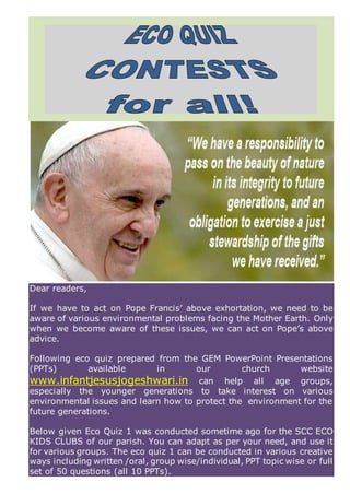 Dear readers,
If we have to act on Pope Francis’ above exhortation, we need to be
aware of various environmental problems facing the Mother Earth. Only
when we become aware of these issues, we can act on Pope’s above
advice.
Following eco quiz prepared from the GEM PowerPoint Presentations
(PPTs) available in our church website
www.infantjesusjogeshwari.in can help all age groups,
especially the younger generations to take interest on various
environmental issues and learn how to protect the environment for the
future generations.
Below given Eco Quiz 1 was conducted sometime ago for the SCC ECO
KIDS CLUBS of our parish. You can adapt as per your need, and use it
for various groups. The eco quiz 1 can be conducted in various creative
ways including written /oral, group wise/individual, PPT topic wise or full
set of 50 questions (all 10 PPTs).
 