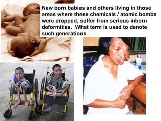 New born babies and others living in those areas where these chemicals / atomic bombs were dropped, suffer from serious inborn deformities.  What term is used to denote such generations 