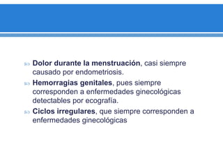  Dolor durante la menstruación, casi siempre
causado por endometriosis.
 Hemorragias genitales, pues siempre
corresponden a enfermedades ginecológicas
detectables por ecografía.
 Ciclos irregulares, que siempre corresponden a
enfermedades ginecológicas
 