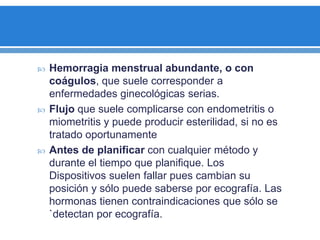  Hemorragia menstrual abundante, o con
coágulos, que suele corresponder a
enfermedades ginecológicas serias.
 Flujo que suele complicarse con endometritis o
miometritis y puede producir esterilidad, si no es
tratado oportunamente
 Antes de planificar con cualquier método y
durante el tiempo que planifique. Los
Dispositivos suelen fallar pues cambian su
posición y sólo puede saberse por ecografía. Las
hormonas tienen contraindicaciones que sólo se
`detectan por ecografía.
 