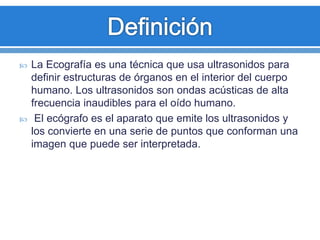  La Ecografía es una técnica que usa ultrasonidos para
definir estructuras de órganos en el interior del cuerpo
humano. Los ultrasonidos son ondas acústicas de alta
frecuencia inaudibles para el oído humano.
 El ecógrafo es el aparato que emite los ultrasonidos y
los convierte en una serie de puntos que conforman una
imagen que puede ser interpretada.
 