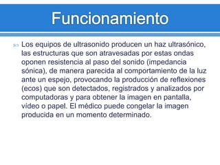  Los equipos de ultrasonido producen un haz ultrasónico,
las estructuras que son atravesadas por estas ondas
oponen resistencia al paso del sonido (impedancia
sónica), de manera parecida al comportamiento de la luz
ante un espejo, provocando la producción de reflexiones
(ecos) que son detectados, registrados y analizados por
computadoras y para obtener la imagen en pantalla,
vídeo o papel. El médico puede congelar la imagen
producida en un momento determinado.
 