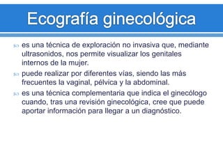  es una técnica de exploración no invasiva que, mediante
ultrasonidos, nos permite visualizar los genitales
internos de la mujer.
 puede realizar por diferentes vías, siendo las más
frecuentes la vaginal, pélvica y la abdominal.
 es una técnica complementaria que indica el ginecólogo
cuando, tras una revisión ginecológica, cree que puede
aportar información para llegar a un diagnóstico.
 