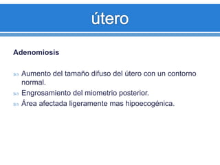 Adenomiosis
 Aumento del tamaño difuso del útero con un contorno
normal.
 Engrosamiento del miometrio posterior.
 Área afectada ligeramente mas hipoecogénica.
 