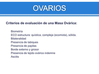Criterios de evaluación de una Masa Ovárica:
Biometría
ECO estructura: quística, compleja (ecomixta), sólida.
Bilateralidad
Presencia de tabiques
Presencia de papilas
Borde externo y grosor
Presencia de tejido ovárico indemne
Ascitis
 