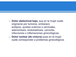  Dolor abdominal bajo, que en la mujer suele
originarse por tumores, embarazo
ectópico, quístes ováricos o cervicales,
adenomiosis, endometriosis, cervicitis,
infecciones o inflamaciones ginecológicas.
 Dolor lumbar (de cintura) pues en la mujer
suele corresponder a problemas ginecológicos
 