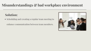 Misunderstandings & bad workplace environment
Solution:
Scheduling and creating a regular team meeting to
enhance communication between team members.
 