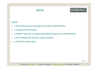 Agenda




Agenda:

   1. Breve introduzione e soprattutto perché attivare SAP WorkFlow

   2. Architettura SAP Workflow

   3. Modello “base” per la creazione dell’anagrafica materiale con SAP WorkFlow

   4. Dove utilizzare SAP Workflow: qualche esempio

   5. SAP Office e Reportistica




                                                                                               pag. 2


          ECORA Srl www.eco-ra.it - Massimo Rastaldi m.rastaldi@eco-ra.it Cell +393473165504
 