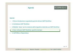 Agenda




Agenda:

   1. Breve introduzione e soprattutto perché attivare SAP WorkFlow

   2. Architettura SAP Workflow

   3. Modello “base” per la creazione dell’anagrafica materiale con SAP WorkFlow

   4. Dove utilizzare SAP Workflow: qualche esempio

   5. SAP Office e Reportistica




                                                                                               pag. 29


          ECORA Srl www.eco-ra.it - Massimo Rastaldi m.rastaldi@eco-ra.it Cell +393473165504
 