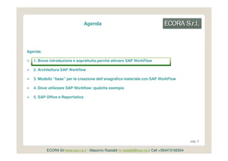 Agenda




Agenda:

   1. Breve introduzione e soprattutto perché attivare SAP WorkFlow

   2. Architettura SAP Workflow

   3. Modello “base” per la creazione dell’anagrafica materiale con SAP WorkFlow

   4. Dove utilizzare SAP Workflow: qualche esempio

   5. SAP Office e Reportistica




                                                                                               pag. 3


          ECORA Srl www.eco-ra.it - Massimo Rastaldi m.rastaldi@eco-ra.it Cell +393473165504
 