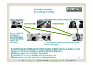 Breve Introduzione :
                                   Perché Sap Workflow


Inizio il mio lavoro…                  …ma ho bisogno dell’aiuto dei miei colleghi per completarlo…




Ma non ho idea di
che cosa sta
accadendo, qual'è
lo stato del lavoro,
o chi ci sta
lavorando                                         ...vorrei collaborare nei vari processi prima che il
                                                  lavoro si concluda...


•L’e-mail viene utilizzata frequentemente ma non è molto efficace in questi scenari:
•Gestire l’invio di più e-mail può risultare difficile e dispersivo
•Gli utenti non possono tracciare il processo
•L’obiettivo del processo spesso non viene compreso
•Molte persone coinvolte equivale a molta confusione                            pag. 4


             ECORA Srl www.eco-ra.it - Massimo Rastaldi m.rastaldi@eco-ra.it Cell +393473165504
 