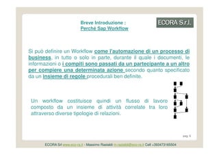 Breve Introduzione :
                            Perché Sap Workflow



Si può definire un Workflow come l'automazione di un processo di
business, in tutto o solo in parte, durante il quale i documenti, le
informazioni o i compiti sono passati da un partecipante a un altro
per compiere una determinata azione secondo quanto specificato
da un insieme di regole procedurali ben definite.



 Un workflow costituisce quindi un flusso di lavoro
 composto da un insieme di attività correlate tra loro
 attraverso diverse tipologie di relazioni.



                                                                                           pag. 6


      ECORA Srl www.eco-ra.it - Massimo Rastaldi m.rastaldi@eco-ra.it Cell +393473165504
 