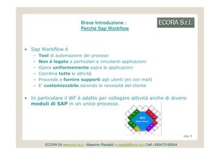 Breve Introduzione :
                                Perché Sap Workflow



• Sap Workflow è
   –   Tool di automazione dei processi
   –   Non è legato a particolari e vincolanti applicazioni
   –   Opera uniformemente sopra le applicazioni
   –   Coordina tutte le attività
   –   Provvede a fornire supporti agli utenti (es con mail)
   –   E’ customizzabile secondo le necessità del cliente


• In particolare il WF è adatto per collegare attività anche di diversi
  moduli di SAP in un unico processo.




                                                                                               pag. 8


          ECORA Srl www.eco-ra.it - Massimo Rastaldi m.rastaldi@eco-ra.it Cell +393473165504
 