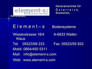 Generalvertrieb für
Ö s t e r r e i c h,
Slowenien,

Norditalien,

Element–s

Bodensysteme

Wiesenstrasse 18/4
A-6833 WeilerKlaus
Tel. 05523/69 233
Fax. 05523/55 933
Mobil. 0664/450 5311
Mail: info@element-s.com
Web: www.element-s.com

 