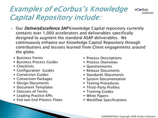 Our DeliveryExcellence SAP Knowledge Capital repository currently contains over 1,000 accelerators and deliverables specifically designed to augment the standard ASAP deliverables.  We continuously enhance our Knowledge Capital Repository through contributions and lessons learned from Client engagements around the globe.Examples of eCorbus’s Knowledge Capital Repository include:Business Forms