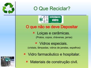 Loiças e cerâmicas.   (Pratos, copos, chávenas, jarras) Vidros especiais.   (cristais, lâmpadas, vidros de janelas, espelhos) Vidro farmacêutico e hospitalar. Materiais de construção civil. O que não se deve Depositar O Que Reciclar? 