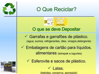 Garrafas e garrafões de plástico. (agua, sumos, refrigerantes, óleo, vinagre,detergente) Embalagens de cartão para líquidos. alimentares  (tetrapak e iogurtes) Esferovite e sacos de plástico. Latas.  (bebidas, conserva, aerossóis) O que se deve Depositar O Que Reciclar? 