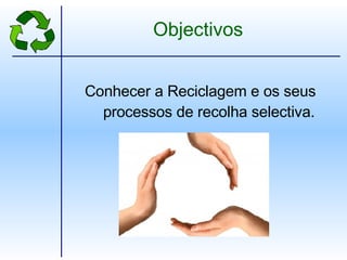 Objectivos Conhecer a Reciclagem e os seus processos de recolha selectiva. 