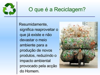 O que é a Reciclagem? Resumidamente, significa reaproveitar o que já existe e não devastar o meio ambiente para a produção de novos produtos, reduzindo o impacto ambiental provocado pela acção do Homem. 