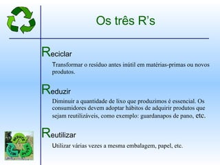 R eciclar T ransformar o resíduo antes inútil em matérias-primas ou novos produtos. R eduzir Diminuir a quantidade de lixo que produzimos é essencial. Os consumidores devem adoptar hábitos de adquirir produtos que sejam reutilizáveis, como exemplo: guardanapos de pano,  etc. R eutilizar U tilizar várias vezes a mesma embalagem, papel, etc. Os três R’s 