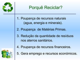 Poupança de recursos naturais   (agua, energia e minerais). Poupança  de Matérias Primas. Redução da quantidade de resíduos nos aterros sanitários. Poupança de recursos financeiros. Gera emprego e recursos económicos. Porquê Reciclar? 