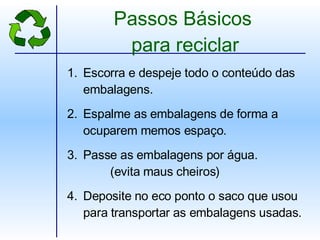 Passos Básicos  para reciclar Escorra e despeje todo o conteúdo das embalagens. Espalme as embalagens de forma a ocuparem memos espaço. Passe as embalagens por água.   (evita maus cheiros) Deposite no eco ponto o saco que usou para transportar as embalagens usadas. 