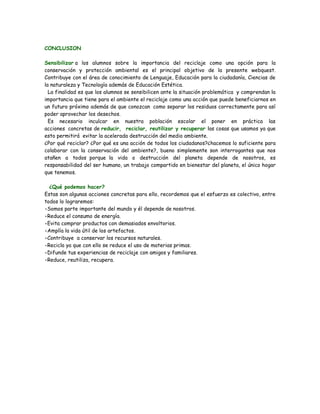 CONCLUSION

Sensibilizar a los alumnos sobre la importancia del reciclaje como una opción para la
conservación y protección ambiental es el principal objetivo de la presente webquest.
Contribuye con el área de conocimiento de Lenguaje, Educación para la ciudadanía, Ciencias de
la naturaleza y Tecnología además de Educación Estética.
  La finalidad es que los alumnos se sensibilicen ante la situación problemática y comprendan la
importancia que tiene para el ambiente el reciclaje como una acción que puede beneficiarnos en
un futuro próximo además de que conozcan como separar los residuos correctamente para así
poder aprovechar los desechos.
  Es necesario inculcar en nuestra población escolar el poner en práctica las
acciones concretas de reducir, reciclar, reutilizar y recuperar las cosas que usamos ya que
esto permitirá evitar la acelerada destrucción del medio ambiente.
¿Por qué reciclar? ¿Por qué es una acción de todos los ciudadanos?¿hacemos lo suficiente para
colaborar con la conservación del ambiente?, bueno simplemente son interrogantes que nos
atañen a todos porque la vida o destrucción del planeta depende de nosotros, es
responsabilidad del ser humano, un trabajo compartido en bienestar del planeta, el único hogar
que tenemos.

  ¿Qué podemos hacer?
Estas son algunas acciones concretas para ello, recordemos que el esfuerzo es colectivo, entre
todos lo lograremos:
•Somos parte importante del mundo y él depende de nosotros.
•Reduce el consumo de energía.
•Evita comprar productos con demasiados envoltorios.
•Amplía la vida útil de los artefactos.
•Contribuye a conservar los recursos naturales.
•Recicla ya que con ello se reduce el uso de materias primas.
•Difunde tus experiencias de reciclaje con amigos y familiares.
•Reduce, reutiliza, recupera.
 
