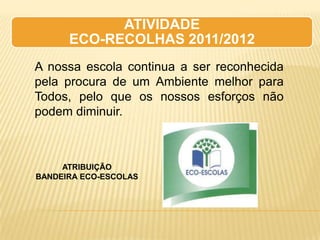ATIVIDADE
      ECO-RECOLHAS 2011/2012
A nossa escola continua a ser reconhecida
pela procura de um Ambiente melhor para
Todos, pelo que os nossos esforços não
podem diminuir.



     ATRIBUIÇÃO
BANDEIRA ECO-ESCOLAS
 