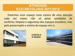 ATIVIDADE
          ECO-RECOLHAS 2011/2012
   Estarmos num espaço novo carece de uma atenção
cada vez maior, não só pelas condições de
conforto, limpeza e segurança dos espaços escolares, mas
pela preservação e estima do espaço em si.


                      A ESCOLA
                      É NOSSA!
 