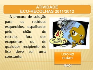ATIVIDADE
         ECO-RECOLHAS 2011/2012
   A procura de solução
para     os     resíduos
esquecidos, espalhados
pelo       chão       do
recreio,    fora     dos
ecopontos      ou     de
qualquer recipiente de
lixo deve ser uma
                            LIXO NO
constante.                  CHÃO?

                             NÃO!
 