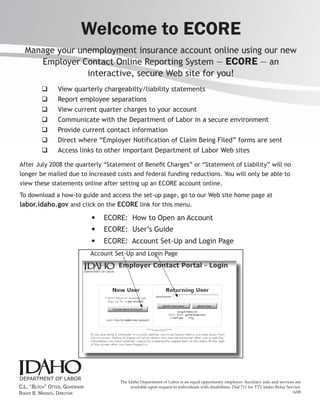 Welcome to ECORE
  Manage your unemployment insurance account online using our new
     Employer Contact Online Reporting System — ECORE — an
                interactive, secure Web site for you!
                  View quarterly chargeabilty/liability statements
                  Report employee separations
                  View current quarter charges to your account
                  Communicate with the Department of Labor in a secure environment
                  Provide current contact information
                  Direct where “Employer Notification of Claim Being Filed” forms are sent
                  Access links to other important Department of Labor Web sites

After July 2008 the quarterly “Statement of Beneﬁt Charges” or “Statement of Liability” will no
longer be mailed due to increased costs and federal funding reductions. You will only be able to
view these statements online after setting up an ECORE account online.
To download a how-to guide and access the set-up page, go to our Web site home page at
labor.idaho.gov and click on the ECORE link for this menu.
                               •   ECORE: How to Open an Account
                               •   ECORE: User’s Guide
                               •   ECORE: Account Set-Up and Login Page
                               Account Set-Up and Login Page




                                        The Idaho Department of Labor is an equal opportunity employer. Auxiliary aids and services are
C.L. “BUTCH” OTTER, GOVERNOR                 available upon request to individuals with disabilities. Dial 711 for TTY Idaho Relay Service.
ROGER B. MADSEN, DIRECTOR                                                                                                             6/08
 