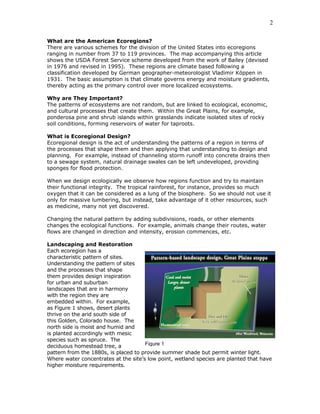 2

What are the American Ecoregions?
There are various schemes for the division of the United States into ecoregions
ranging in number from 37 to 119 provinces. The map accompanying this article
shows the USDA Forest Service scheme developed from the work of Bailey (devised
in 1976 and revised in 1995). These regions are climate based following a
classification developed by German geographer-meteorologist Vladimir Köppen in
1931. The basic assumption is that climate governs energy and moisture gradients,
thereby acting as the primary control over more localized ecosystems.

Why are They Important?
The patterns of ecosystems are not random, but are linked to ecological, economic,
and cultural processes that create them. Within the Great Plains, for example,
ponderosa pine and shrub islands within grasslands indicate isolated sites of rocky
soil conditions, forming reservoirs of water for taproots.

What is Ecoregional Design?
Ecoregional design is the act of understanding the patterns of a region in terms of
the processes that shape them and then applying that understanding to design and
planning. For example, instead of channeling storm runoff into concrete drains then
to a sewage system, natural drainage swales can be left undeveloped, providing
sponges for flood protection.

When we design ecologically we observe how regions function and try to maintain
their functional integrity. The tropical rainforest, for instance, provides so much
oxygen that it can be considered as a lung of the biosphere. So we should not use it
only for massive lumbering, but instead, take advantage of it other resources, such
as medicine, many not yet discovered.

Changing the natural pattern by adding subdivisions, roads, or other elements
changes the ecological functions. For example, animals change their routes, water
flows are changed in direction and intensity, erosion commences, etc.

Landscaping and Restoration
Each ecoregion has a
characteristic pattern of sites.
Understanding the pattern of sites
and the processes that shape
them provides design inspiration
for urban and suburban
landscapes that are in harmony
with the region they are
embedded within. For example,
as Figure 1 shows, desert plants
thrive on the arid south side of
this Golden, Colorado house. The
north side is moist and humid and
is planted accordingly with mesic
species such as spruce. The
deciduous homestead tree, a           Figure 1
pattern from the 1880s, is placed to provide summer shade but permit winter light.
Where water concentrates at the site’s low point, wetland species are planted that have
higher moisture requirements.
 