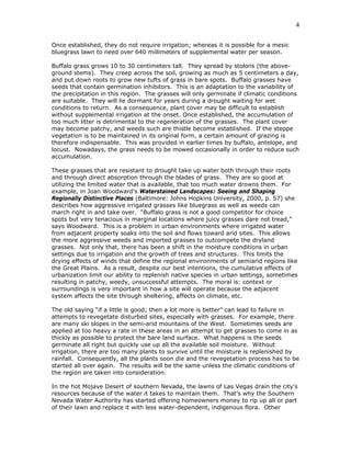 4

Once established, they do not require irrigation; whereas it is possible for a mesic
bluegrass lawn to need over 640 millimeters of supplemental water per season.

Buffalo grass grows 10 to 30 centimeters tall. They spread by stolons (the above-
ground stems). They creep across the soil, growing as much as 5 centimeters a day,
and put down roots to grow new tufts of grass in bare spots. Buffalo grasses have
seeds that contain germination inhibitors. This is an adaptation to the variability of
the precipitation in this region. The grasses will only germinate if climatic conditions
are suitable. They will lie dormant for years during a drought waiting for wet
conditions to return. As a consequence, plant cover may be difficult to establish
without supplemental irrigation at the onset. Once established, the accumulation of
too much litter is detrimental to the regeneration of the grasses. The plant cover
may become patchy, and weeds such are thistle become established. If the steppe
vegetation is to be maintained in its original form, a certain amount of grazing is
therefore indispensable. This was provided in earlier times by buffalo, antelope, and
locust. Nowadays, the grass needs to be mowed occasionally in order to reduce such
accumulation.

These grasses that are resistant to drought take up water both through their roots
and through direct absorption through the blades of grass. They are so good at
utilizing the limited water that is available, that too much water drowns them. For
example, in Joan Woodward’s Waterstained Landscapes: Seeing and Shaping
Regionally Distinctive Places (Baltimore: Johns Hopkins University, 2000, p. 57) she
describes how aggressive irrigated grasses like bluegrass as well as weeds can
march right in and take over. “Buffalo grass is not a good competitor for choice
spots but very tenacious in marginal locations where juicy grasses dare not tread,”
says Woodward. This is a problem in urban environments where irrigated water
from adjacent property soaks into the soil and flows toward arid sites. This allows
the more aggressive weeds and imported grasses to outcompete the dryland
grasses. Not only that, there has been a shift in the moisture conditions in urban
settings due to irrigation and the growth of trees and structures. This limits the
drying effects of winds that define the regional environments of semiarid regions like
the Great Plains. As a result, despite our best intentions, the cumulative effects of
urbanization limit our ability to replenish native species in urban settings, sometimes
resulting in patchy, weedy, unsuccessful attempts. The moral is: context or
surroundings is very important in how a site will operate because the adjacent
system affects the site through sheltering, affects on climate, etc.

The old saying “if a little is good; then a lot more is better” can lead to failure in
attempts to revegetate disturbed sites, especially with grasses. For example, there
are many ski slopes in the semi-arid mountains of the West. Sometimes seeds are
applied at too heavy a rate in these areas in an attempt to get grasses to come in as
thickly as possible to protect the bare land surface. What happens is the seeds
germinate all right but quickly use up all the available soil moisture. Without
irrigation, there are too many plants to survive until the moisture is replenished by
rainfall. Consequently, all the plants soon die and the revegetation process has to be
started all over again. The results will be the same unless the climatic conditions of
the region are taken into consideration.

In the hot Mojave Desert of southern Nevada, the lawns of Las Vegas drain the city’s
resources because of the water it takes to maintain them. That’s why the Southern
Nevada Water Authority has started offering homeowners money to rip up all or part
of their lawn and replace it with less water-dependent, indigenous flora. Other
 