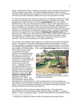 5

states, including New Mexico, California and Arizona, have instituted similar financial-
incentive plans to save water. The National Wildlife Federation offers an official
backyard wildlife habitat seal to those who curtail their lawns in favor of native plants
that feed and shelter indigenous wildlife and require less pesticide and water.

For years the American lawn has been cultivated in inhospitable climates from coast
to coast and maintained with vast amounts of fertilizer, pesticides, and water. The
gardening writer Michael Pollan in his book, Second Nature (New York: Atlantic
Monthly Press, 1991), has described such lawns as “nature under totalitarian rule.”
But in Las Vegas and other communities, the trend is changing. Whether because of
water restrictions, an increased concern about pesticide and fertilizer pollution of
streams, or a backlash against the unending labor required to keeps lawns green and
mowed, more homeowners are letting their lawns go wild. A source of information
about this new approach to lawn ecology is Redesigning the American Lawn by F.H.
Bormann et al. (New Haven: Yale University Press, 1993), whose authors criticize the
“industrial lawn,” composed only of grasses and expunged of any extant weeds.
They advocate the “freedom lawn,” which allows a diversity of plants to crop up
naturally. Such lawns are expressions of regional differences.

Until recently, few designers have explored the underpinnings of regional landscape
design. The pioneer in this field is landscape architect Joan Woodward, who has
provided guidance on applying regional sensibility to landscape design in the Denver
Front Range (Woodward 2000). Another landscape designer working to achieve the
same objective is Judith Phillips. In her book, Natural by Design (Santa Fe, Museum
of New Mexico Press, 1995),
she presents a thorough
treatment of landscape design,
planting, and maintenance in
the ecosystems of the arid
southwestern United States. It
is based on an understanding of
why and how plants grow
where they do within the
region. Landscape meaning
and regional thinking are an
important part of an ecosystem
approach to home gardening,
say Mark Francis and Andreas
Reimanns in their book, The
California Landscape Garden          Figure 2. Garden, Central California Coast.
(Berkeley, University of             Photograph by INDIGO/Hammond & Playle, Architects;
California Press, 1999). They        reproduced with permission.
used California’s natural beauty
and habitat as a starting point for inspiring Californians to see their gardens as
extensions of the surrounding landscape and responsive to the various regions of the
state. This is the same approach employed by bioregional landscape designers
Jonathan Hammond and Bruce Playle (Figure 2).

Joan Woodward calls her approach pattern-based design. This approach is
distinguished from another popular design approach called Xeriscape.1 Xeriscape
design, or water conservation design, involves zoning plants for microclimate control,

1
    Xeriscape is a registered trademark held by the National Xeriscape Council.
 