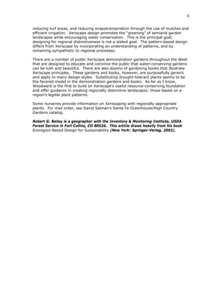 6

reducing turf areas, and reducing evapotranspiration through the use of mulches and
efficient irrigation. Xeriscape design promotes the “greening” of semiarid garden
landscapes while encouraging water conservation. This is the principal goal;
designing for regional distinctiveness is not a stated goal. The pattern-based design
differs from Xeriscape by incorporating an understanding of patterns, and by
remaining sympathetic to regional processes.

There are a number of public Xeriscape demonstration gardens throughout the West
that are designed to educate and convince the public that water-conserving gardens
can be lush and beautiful. There are also dozens of gardening books that illustrate
Xeriscape principles. These gardens and books, however, are purposefully generic
and apply to many design styles. Substituting drought-tolerant plants seems to be
the favored model in the demonstration gardens and books. As far as I know,
Woodward is the first to build on Xeriscape’s useful resource-conserving foundation
and offer guidance in creating regionally distinctive landscapes: those based on a
region’s legible plant patterns.

Some nurseries provide information on Xeriscaping with regionally appropriate
plants. For mail order, see David Salman’s Santa Fe Greenhouse/High Country
Gardens catalog.

Robert G. Bailey is a geographer with the Inventory & Monitoring Institute, USDA
Forest Service in Fort Collins, CO 80526. This article draws heavily from his book
Ecoregion-Based Design for Sustainability (New York: Springer-Verlag, 2002).
 