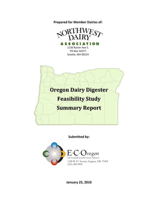 Prepared for Member Dairies of:




         1130 Rainer Ave S.
           PO Box 34377
         Seattle, WA 98124




Oregon Dairy Digester
   Feasibility Study
  Summary Report



          Submitted by:




         1328 W 2nd Avenue, Eugene, OR 97402
         (541) 485-9095




         January 25, 2010
 