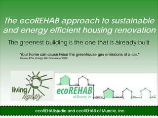 The ecoREHAB approach to sustainable
and energy efficient housing renovation
        gy                 g
 The greenest building is the one that is already built

     Your home can cause twice the greenhouse gas emissions of a car.*
     Source: EPA, Energy Star Overview of 2009




                  ecoREHABstudio and ecoREHAB of Muncie, Inc.
 