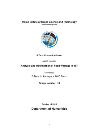 Indian Intitute of Space Science and Technology
Thiruvananthapuram
B.Tech. Economics Project
A study report on
Analysis and Optimization of Food Wastage in IIST
Submitted by
B.Tech. in Aerospace 2015 Batch
Group Number: 10
October of 2016
Department of Humanities
i
 