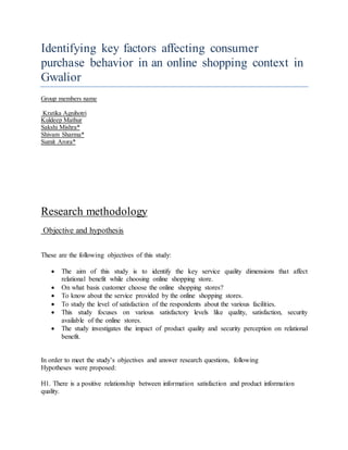 Identifying key factors affecting consumer
purchase behavior in an online shopping context in
Gwalior
Group members name
Kratika Agnihotri
Kuldeep Mathur
Sakshi Mishra*
Shivam Sharma*
Sumit Arora*
Research methodology
Objective and hypothesis
These are the following objectives of this study:
 The aim of this study is to identify the key service quality dimensions that affect
relational benefit while choosing online shopping store.
 On what basis customer choose the online shopping stores?
 To know about the service provided by the online shopping stores.
 To study the level of satisfaction of the respondents about the various facilities.
 This study focuses on various satisfactory levels like quality, satisfaction, security
available of the online stores.
 The study investigates the impact of product quality and security perception on relational
benefit.
In order to meet the study’s objectives and answer research questions, following
Hypotheses were proposed:
H1. There is a positive relationship between information satisfaction and product information
quality.
 