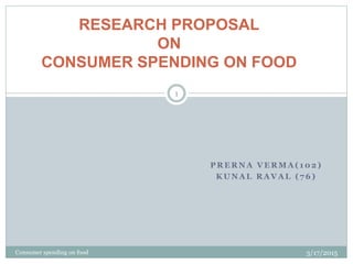 P R E R N A V E R M A ( 1 0 2 )
K U N A L R A V A L ( 7 6 )
3/17/2015Consumer spending on food
1
RESEARCH PROPOSAL
ON
CONSUMER SPENDING ON FOOD
 