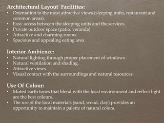 Architectural Layout Facilities:
• Orientation to the most attractive views (sleeping units, restaurant and
common areas).
• Easy access between the sleeping units and the services.
• Private outdoor space (patio, veranda)
• Attractive and charming rooms.
• Spacious and appealing eating area .
Interior Ambience:
• Natural lighting through proper placement of windows
• Natural ventilation and shading.
• Attractive views.
• Visual contact with the surroundings and natural resources.
Use Of Colour:
• Muted earth tones that blend with the local environment and reflect light
are the best colours.
• The use of the local materials (sand, wood, clay) provides an
opportunity to maintain a palette of natural colors.
 