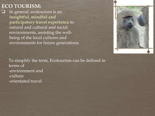 ECO TOURISM:
 In general, ecotourism is an
insightful, mindful and
participatory travel experience to
natural and cultural and social
environments, assisting the well-
being of the local cultures and
environments for future generations.
To simplify the term, Ecotourism can be defined in
terms of
-environment and
-culture
-orientated travel
 