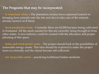 The Programs that may be incorporated:
A veterinary clinic – The plantation owners have expressed interest in
bringing farm animals onto the site and also to take care of the animals
already farmed on R block
Seed production farm – Currently there are 62,000 hectares being cultivated
in Kuttanad. All the seeds needed for this are currently being brought in from
other states. A new industry could be created with the allocation and proper
planning of this space
Solar and wind power units – The project should look at the possibilities of
renewable energy onsite. This idea should be explored to make the project
more eco-friendly and the island become self sufficient.
An Ayurvedic centre – practicing traditional Indian medicine
 