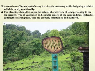  A conscious effort on part of every Architect is necessary while designing a habitat
which is totally eco friendly.
 The planning should be as per the natural characteristic of land pertaining to the
topography, type of vegetation and climatic aspects of the surroundings. Instead of
cutting the existing tress, they are properly maintained and nurtured.
 
